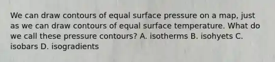 We can draw contours of equal surface pressure on a map, just as we can draw contours of equal surface temperature. What do we call these pressure contours? A. isotherms B. isohyets C. isobars D. isogradients