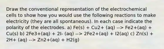 Draw the conventional representation of the electrochemical cells to show how you would use the following reactions to make electricity (they are all spontaneous). In each case indicate the polarity of the electrodes. a) Fe(s) + Cu2+ (aq) --> Fe2+(aq) + Cu(s) b) 2Fe3+(aq) + 2I- (aq) --> 2Fe2+(aq) + I2(aq) c) Zn(s) + 2H+ (aq) --> Zn2+(aq) + H2(g)