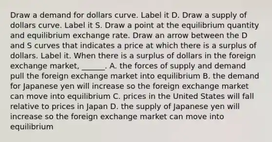 Draw a demand for dollars curve. Label it D. Draw a supply of dollars curve. Label it S. Draw a point at the equilibrium quantity and equilibrium exchange rate. Draw an arrow between the D and S curves that indicates a price at which there is a surplus of dollars. Label it. When there is a surplus of dollars in the foreign exchange​ market, ______. A. the forces of supply and demand pull the foreign exchange market into equilibrium B. the demand for Japanese yen will increase so the foreign exchange market can move into equilibrium C. prices in the United States will fall relative to prices in Japan D. the supply of Japanese yen will increase so the foreign exchange market can move into equilibrium