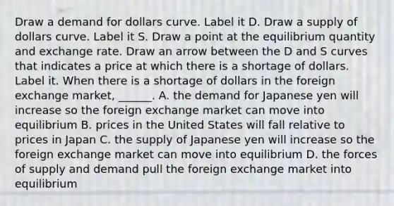 Draw a demand for dollars curve. Label it D. Draw a supply of dollars curve. Label it S. Draw a point at the equilibrium quantity and exchange rate. Draw an arrow between the D and S curves that indicates a price at which there is a shortage of dollars. Label it. When there is a shortage of dollars in the foreign exchange​ market, ______. A. the demand for Japanese yen will increase so the foreign exchange market can move into equilibrium B. prices in the United States will fall relative to prices in Japan C. the supply of Japanese yen will increase so the foreign exchange market can move into equilibrium D. the forces of supply and demand pull the foreign exchange market into equilibrium