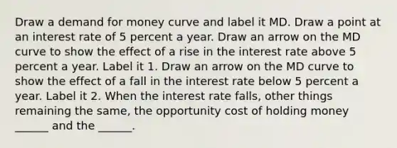 Draw a demand for money curve and label it MD. Draw a point at an interest rate of 5 percent a year. Draw an arrow on the MD curve to show the effect of a rise in the interest rate above 5 percent a year. Label it 1. Draw an arrow on the MD curve to show the effect of a fall in the interest rate below 5 percent a year. Label it 2. When the interest rate falls​, other things remaining the​ same, the opportunity cost of holding money​ ______ and the​ ______.