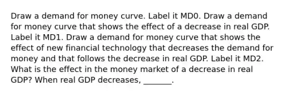 Draw a demand for money curve. Label it MD0. Draw a demand for money curve that shows the effect of a decrease in real GDP. Label it MD1. Draw a demand for money curve that shows the effect of new financial technology that decreases the demand for money and that follows the decrease in real GDP. Label it MD2. What is the effect in the money market of a decrease in real​ GDP? When real GDP​ decreases, _______.