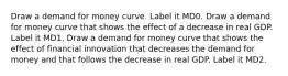 Draw a demand for money curve. Label it MD0. Draw a demand for money curve that shows the effect of a decrease in real GDP. Label it MD1. Draw a demand for money curve that shows the effect of financial innovation that decreases the demand for money and that follows the decrease in real GDP. Label it MD2.