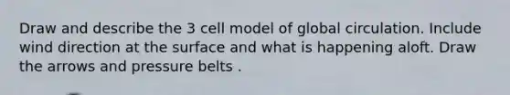 Draw and describe the 3 cell model of global circulation. Include wind direction at the surface and what is happening aloft. Draw the arrows and pressure belts .