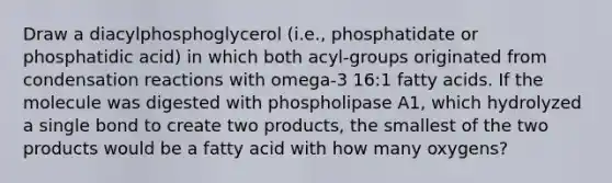 Draw a diacylphosphoglycerol (i.e., phosphatidate or phosphatidic acid) in which both acyl-groups originated from condensation reactions with omega-3 16:1 fatty acids. If the molecule was digested with phospholipase A1, which hydrolyzed a single bond to create two products, the smallest of the two products would be a fatty acid with how many oxygens?