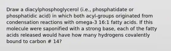 Draw a diacylphosphoglycerol (i.e., phosphatidate or phosphatidic acid) in which both acyl-groups originated from condensation reactions with omega-3 16:1 fatty acids. If this molecule were saponified with a strong base, each of the fatty acids released would have how many hydrogens covalently bound to carbon # 14?