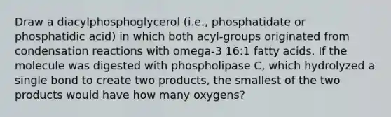 Draw a diacylphosphoglycerol (i.e., phosphatidate or phosphatidic acid) in which both acyl-groups originated from condensation reactions with omega-3 16:1 fatty acids. If the molecule was digested with phospholipase C, which hydrolyzed a single bond to create two products, the smallest of the two products would have how many oxygens?