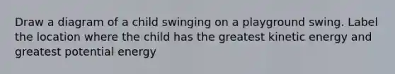 Draw a diagram of a child swinging on a playground swing. Label the location where the child has the greatest kinetic energy and greatest potential energy