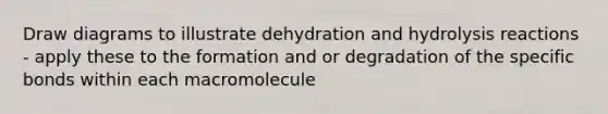 Draw diagrams to illustrate dehydration and hydrolysis reactions - apply these to the formation and or degradation of the specific bonds within each macromolecule