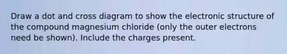 Draw a dot and cross diagram to show the electronic structure of the compound magnesium chloride (only the outer electrons need be shown). Include the charges present.