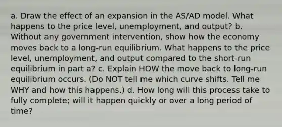 a. Draw the effect of an expansion in the AS/AD model. What happens to the price level, unemployment, and output? b. Without any government intervention, show how the economy moves back to a long-run equilibrium. What happens to the price level, unemployment, and output compared to the short-run equilibrium in part a? c. Explain HOW the move back to long-run equilibrium occurs. (Do NOT tell me which curve shifts. Tell me WHY and how this happens.) d. How long will this process take to fully complete; will it happen quickly or over a long period of time?