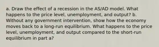 a. Draw the effect of a recession in the AS/AD model. What happens to the price level, unemployment, and output? b. Without any government intervention, show how the economy moves back to a long-run equilibrium. What happens to the price level, unemployment, and output compared to the short-run equilibrium in part a?