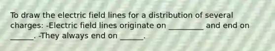 To draw the electric field lines for a distribution of several charges: -Electric field lines originate on _________ and end on ______. -They always end on ______.