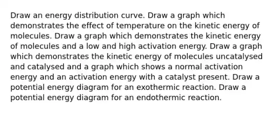 Draw an energy distribution curve. Draw a graph which demonstrates the effect of temperature on the kinetic energy of molecules. Draw a graph which demonstrates the kinetic energy of molecules and a low and high activation energy. Draw a graph which demonstrates the kinetic energy of molecules uncatalysed and catalysed and a graph which shows a normal activation energy and an activation energy with a catalyst present. Draw a potential energy diagram for an exothermic reaction. Draw a potential energy diagram for an endothermic reaction.