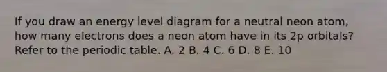 If you draw an energy level diagram for a neutral neon atom, how many electrons does a neon atom have in its 2p orbitals? Refer to the periodic table. A. 2 B. 4 C. 6 D. 8 E. 10