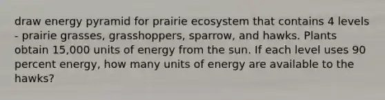 draw energy pyramid for prairie ecosystem that contains 4 levels - prairie grasses, grasshoppers, sparrow, and hawks. Plants obtain 15,000 units of energy from the sun. If each level uses 90 percent energy, how many units of energy are available to the hawks?