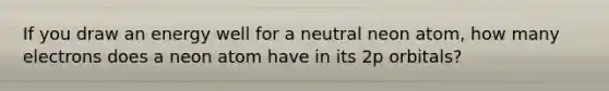 If you draw an energy well for a neutral neon atom, how many electrons does a neon atom have in its 2p orbitals?