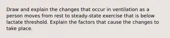 Draw and explain the changes that occur in ventilation as a person moves from rest to steady-state exercise that is below lactate threshold. Explain the factors that cause the changes to take place.