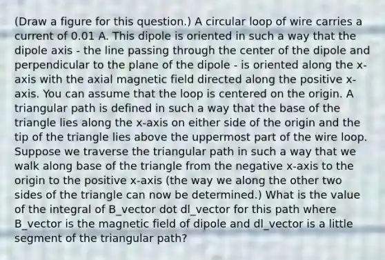 (Draw a figure for this question.) A circular loop of wire carries a current of 0.01 A. This dipole is oriented in such a way that the dipole axis - the line passing through the center of the dipole and perpendicular to the plane of the dipole - is oriented along the x-axis with the axial magnetic field directed along the positive x-axis. You can assume that the loop is centered on the origin. A triangular path is defined in such a way that the base of the triangle lies along the x-axis on either side of the origin and the tip of the triangle lies above the uppermost part of the wire loop. Suppose we traverse the triangular path in such a way that we walk along base of the triangle from the negative x-axis to the origin to the positive x-axis (the way we along the other two sides of the triangle can now be determined.) What is the value of the integral of B_vector dot dl_vector for this path where B_vector is the magnetic field of dipole and dl_vector is a little segment of the triangular path?