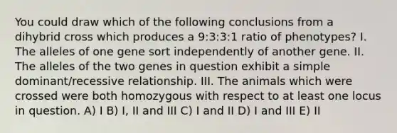 You could draw which of the following conclusions from a dihybrid cross which produces a 9:3:3:1 ratio of phenotypes? I. The alleles of one gene sort independently of another gene. II. The alleles of the two genes in question exhibit a simple dominant/recessive relationship. III. The animals which were crossed were both homozygous with respect to at least one locus in question. A) I B) I, II and III C) I and II D) I and III E) II