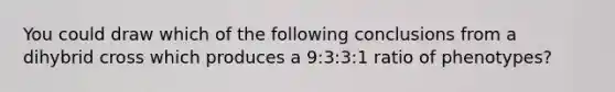 You could draw which of the following conclusions from a dihybrid cross which produces a 9:3:3:1 ratio of phenotypes?