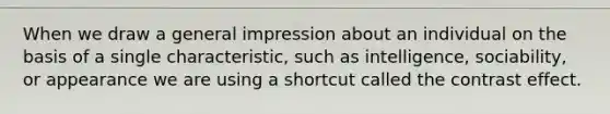 When we draw a general impression about an individual on the basis of a single characteristic, such as intelligence, sociability, or appearance we are using a shortcut called the contrast effect.