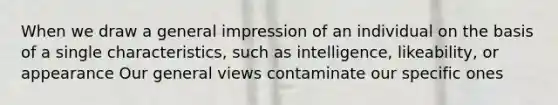 When we draw a general impression of an individual on the basis of a single characteristics, such as intelligence, likeability, or appearance Our general views contaminate our specific ones