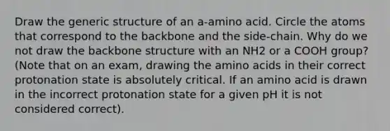 Draw the generic structure of an a-amino acid. Circle the atoms that correspond to the backbone and the side-chain. Why do we not draw the backbone structure with an NH2 or a COOH group? (Note that on an exam, drawing the amino acids in their correct protonation state is absolutely critical. If an amino acid is drawn in the incorrect protonation state for a given pH it is not considered correct).