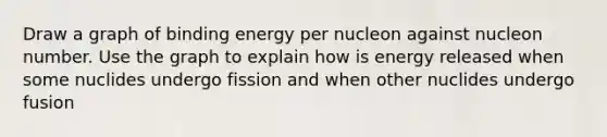 Draw a graph of binding energy per nucleon against nucleon number. Use the graph to explain how is energy released when some nuclides undergo fission and when other nuclides undergo fusion