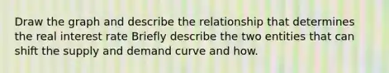 Draw the graph and describe the relationship that determines the real interest rate Briefly describe the two entities that can shift the supply and demand curve and how.