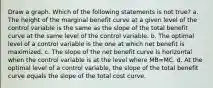 Draw a graph. Which of the following statements is not true? a. The height of the marginal benefit curve at a given level of the control variable is the same as the slope of the total benefit curve at the same level of the control variable. b. The optimal level of a control variable is the one at which net benefit is maximized. c. The slope of the net benefit curve is horizontal when the control variable is at the level where MB=MC. d. At the optimal level of a control variable, the slope of the total benefit curve equals the slope of the total cost curve.