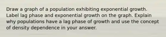 Draw a graph of a population exhibiting exponential growth. Label lag phase and exponential growth on the graph. Explain why populations have a lag phase of growth and use the concept of density dependence in your answer.