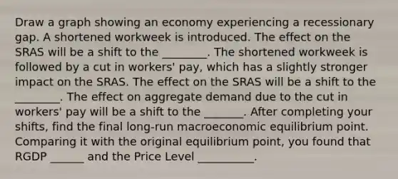 Draw a graph showing an economy experiencing a recessionary gap. A shortened workweek is introduced. The effect on the SRAS will be a shift to the ________. The shortened workweek is followed by a cut in​ workers' pay, which has a slightly stronger impact on the SRAS. The effect on the SRAS will be a shift to the ________. The effect on aggregate demand due to the cut in​ workers' pay will be a shift to the _______. After completing your shifts, find the final​ long-run macroeconomic equilibrium point. Comparing it with the original equilibrium point, you found that RGDP ______ and the Price Level __________.