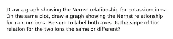 Draw a graph showing the Nernst relationship for potassium ions. On the same plot, draw a graph showing the Nernst relationship for calcium ions. Be sure to label both axes. Is the slope of the relation for the two ions the same or different?