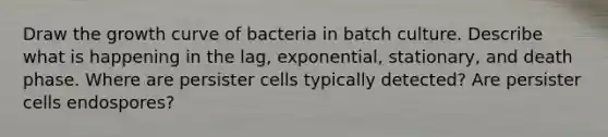 Draw the growth curve of bacteria in batch culture. Describe what is happening in the lag, exponential, stationary, and death phase. Where are persister cells typically detected? Are persister cells endospores?