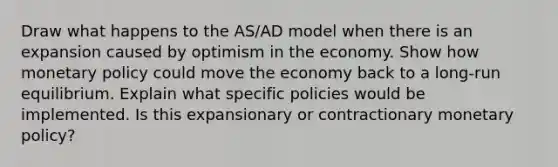 Draw what happens to the AS/AD model when there is an expansion caused by optimism in the economy. Show how monetary policy could move the economy back to a long-run equilibrium. Explain what specific policies would be implemented. Is this expansionary or contractionary monetary policy?