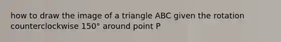 how to draw the image of a triangle ABC given the rotation counterclockwise 150° around point P