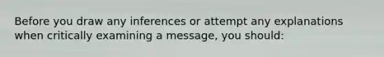 Before you draw any inferences or attempt any explanations when critically examining a message, you should: