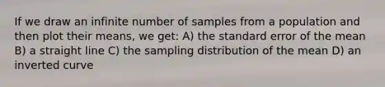 If we draw an infinite number of samples from a population and then plot their means, we get: A) the standard error of the mean B) a straight line C) the sampling distribution of the mean D) an inverted curve