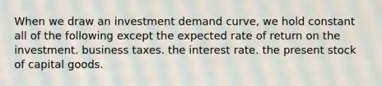 When we draw an investment demand curve, we hold constant all of the following except the expected rate of return on the investment. business taxes. the interest rate. the present stock of capital goods.