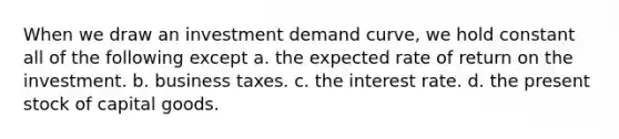 When we draw an investment demand curve, we hold constant all of the following except a. the expected rate of return on the investment. b. business taxes. c. the interest rate. d. the present stock of capital goods.