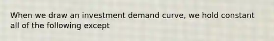 When we draw an investment demand curve, we hold constant all of the following except