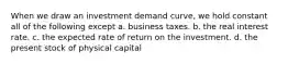 When we draw an investment demand curve, we hold constant all of the following except a. business taxes. b. the real interest rate. c. the expected rate of return on the investment. d. the present stock of physical capital