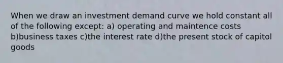 When we draw an investment demand curve we hold constant all of the following except: a) operating and maintence costs b)business taxes c)the interest rate d)the present stock of capitol goods