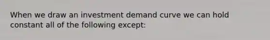 When we draw an investment demand curve we can hold constant all of the following except: