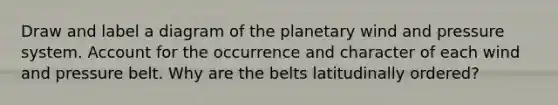 Draw and label a diagram of the planetary wind and pressure system. Account for the occurrence and character of each wind and pressure belt. Why are the belts latitudinally ordered?