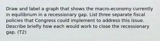 Draw and label a graph that shows the macro-economy currently in equilibrium in a recessionary gap. List three separate fiscal policies that Congress could implement to address this issue. Describe briefly how each would work to close the recessionary gap. (T2)