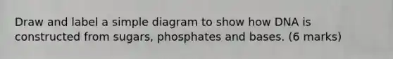 Draw and label a simple diagram to show how DNA is constructed from sugars, phosphates and bases. (6 marks)