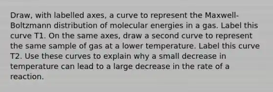 Draw, with labelled axes, a curve to represent the Maxwell-Boltzmann distribution of molecular energies in a gas. Label this curve T1. On the same axes, draw a second curve to represent the same sample of gas at a lower temperature. Label this curve T2. Use these curves to explain why a small decrease in temperature can lead to a large decrease in the rate of a reaction.