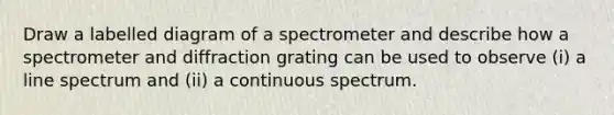 Draw a labelled diagram of a spectrometer and describe how a spectrometer and diffraction grating can be used to observe (i) a line spectrum and (ii) a continuous spectrum.